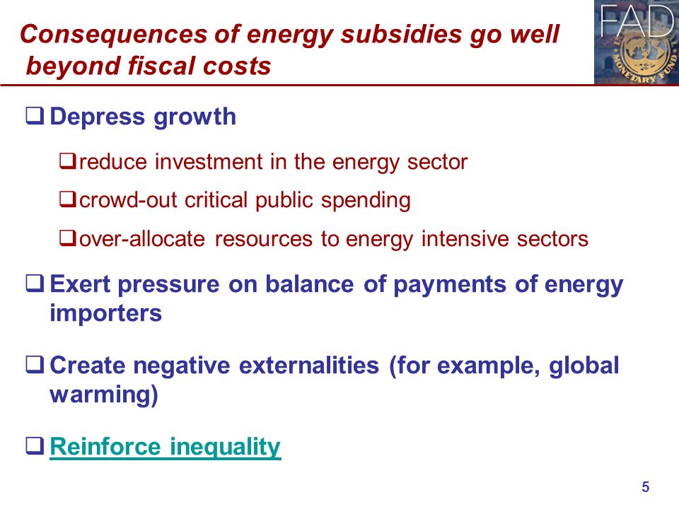 Consequences of energy subsidies go well beyond fiscal costs  Depress growth  reduce investment in the energy sector  crowd-out critical public spending  over-allocate resources to energy intensive sectors  Exert pressure on balance of payments of energy importers  Create negative externalities (for example, global warming)  Reinforce inequality Reinforce inequality 5