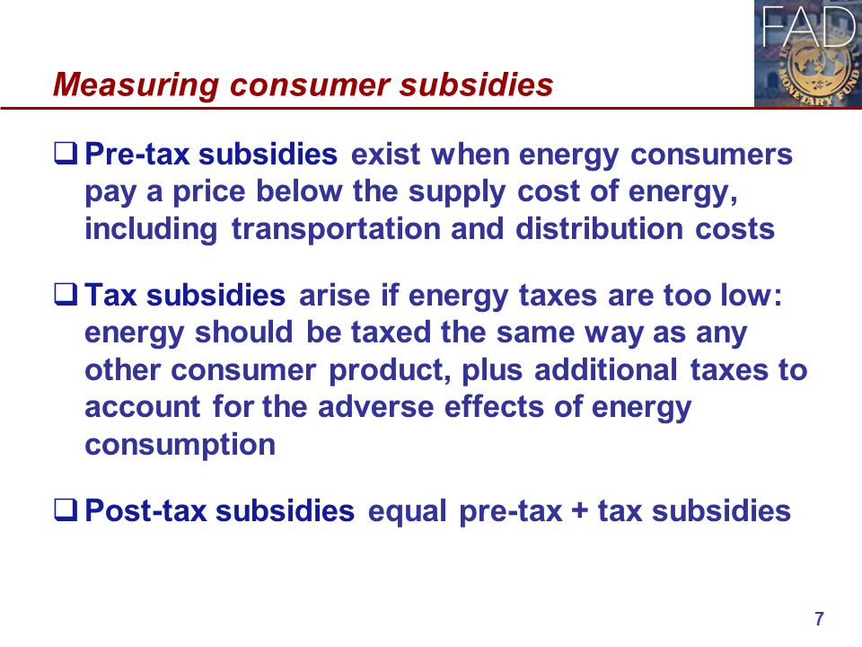 Measuring consumer subsidies  Pre-tax subsidies exist when energy consumers pay a price below the supply cost of energy, including transportation and distribution costs  Tax subsidies arise if energy taxes are too low: energy should be taxed the same way as any other consumer product, plus additional taxes to account for the adverse effects of energy consumption  Post-tax subsidies equal pre-tax + tax subsidies 7