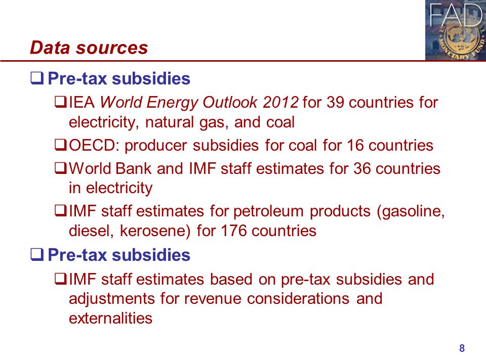 Data sources  Pre-tax subsidies  IEA World Energy Outlook 2012 for 39 countries for electricity, natural gas, and coal  OECD: producer subsidies for coal for 16 countries  World Bank and IMF staff estimates for 36 countries in electricity  IMF staff estimates for petroleum products (gasoline, diesel, kerosene) for 176 countries  Pre-tax subsidies  IMF staff estimates based on pre-tax subsidies and adjustments for revenue considerations and externalities 8