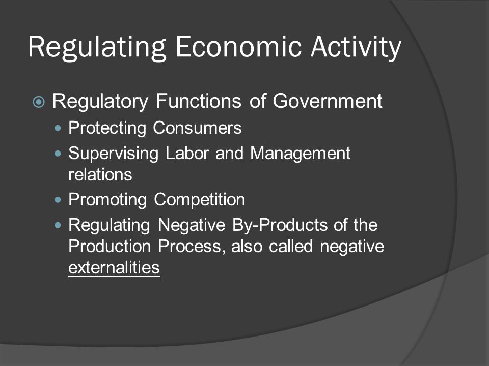 Regulating Economic Activity  Regulatory Functions of Government Protecting Consumers Supervising Labor and Management relations Promoting Competition Regulating Negative By-Products of the Production Process, also called negative externalities