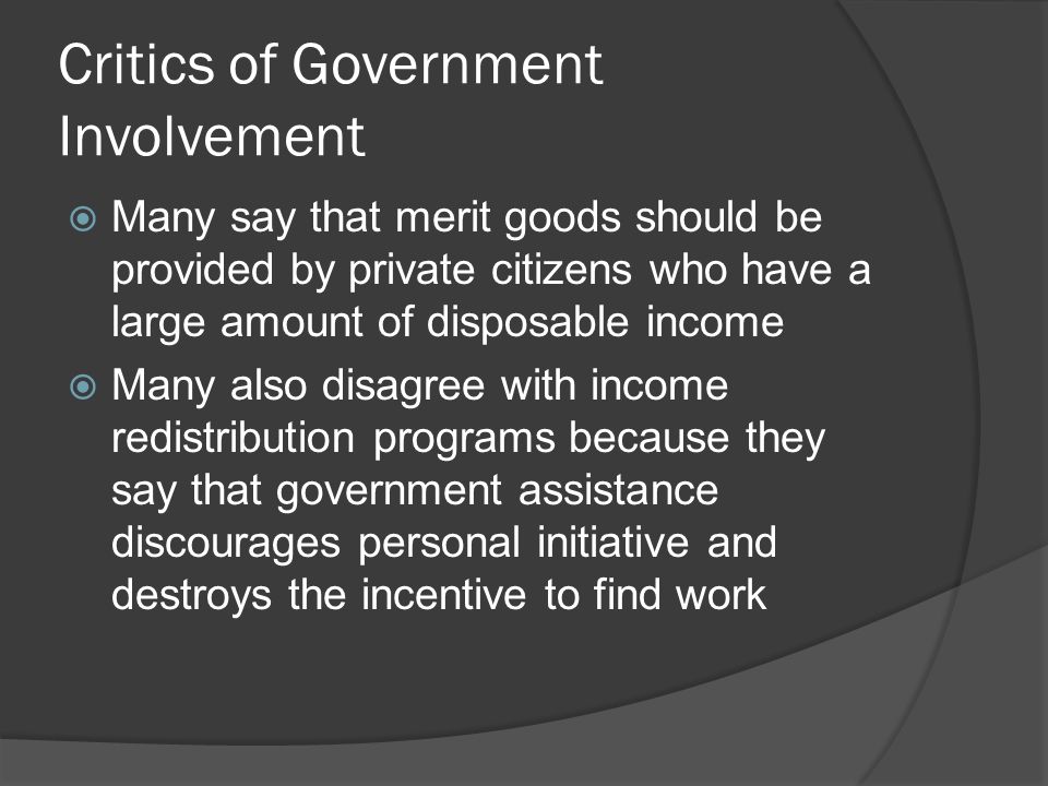 Critics of Government Involvement  Many say that merit goods should be provided by private citizens who have a large amount of disposable income  Many also disagree with income redistribution programs because they say that government assistance discourages personal initiative and destroys the incentive to find work