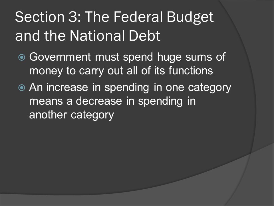 Section 3: The Federal Budget and the National Debt  Government must spend huge sums of money to carry out all of its functions  An increase in spending in one category means a decrease in spending in another category
