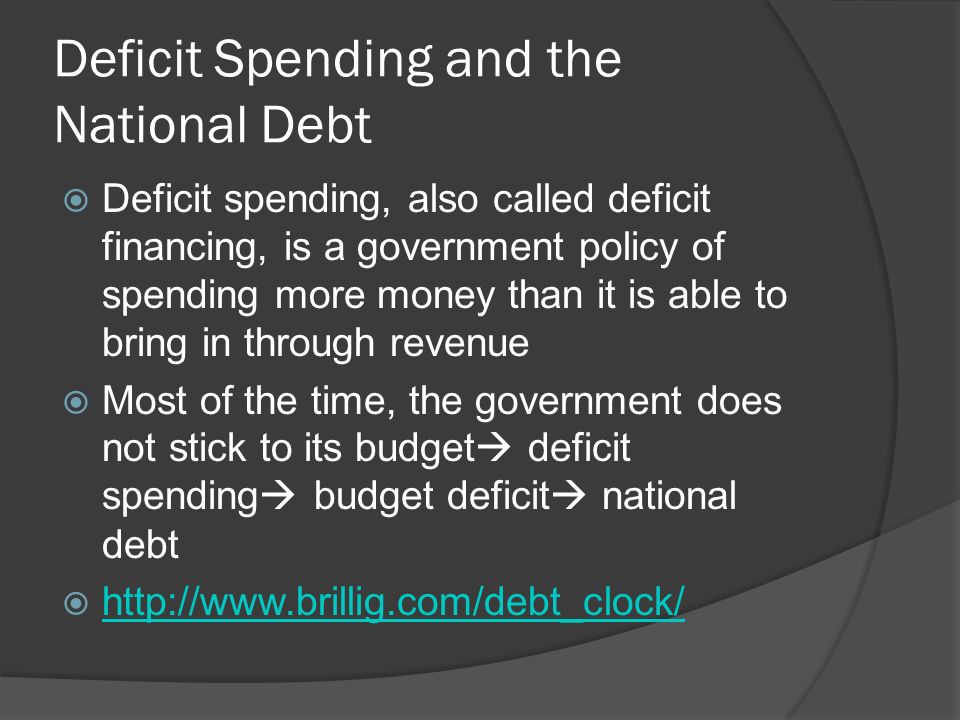 Deficit Spending and the National Debt  Deficit spending, also called deficit financing, is a government policy of spending more money than it is able to bring in through revenue  Most of the time, the government does not stick to its budget  deficit spending  budget deficit  national debt 