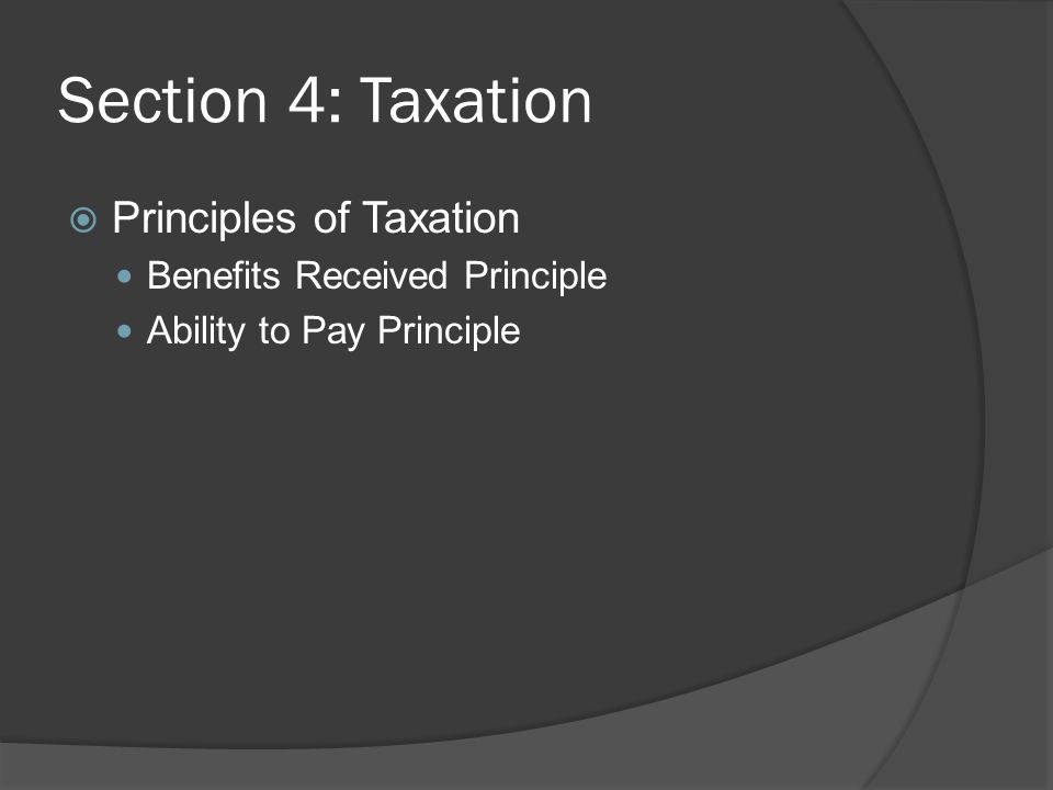 Section 4: Taxation  Principles of Taxation Benefits Received Principle Ability to Pay Principle