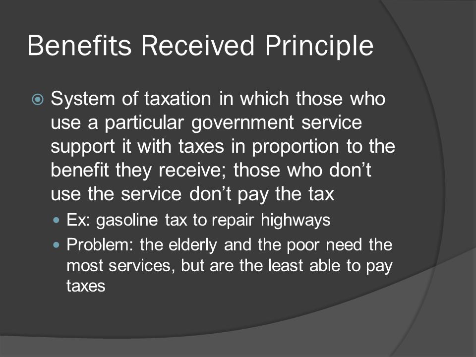 Benefits Received Principle  System of taxation in which those who use a particular government service support it with taxes in proportion to the benefit they receive; those who don’t use the service don’t pay the tax Ex: gasoline tax to repair highways Problem: the elderly and the poor need the most services, but are the least able to pay taxes