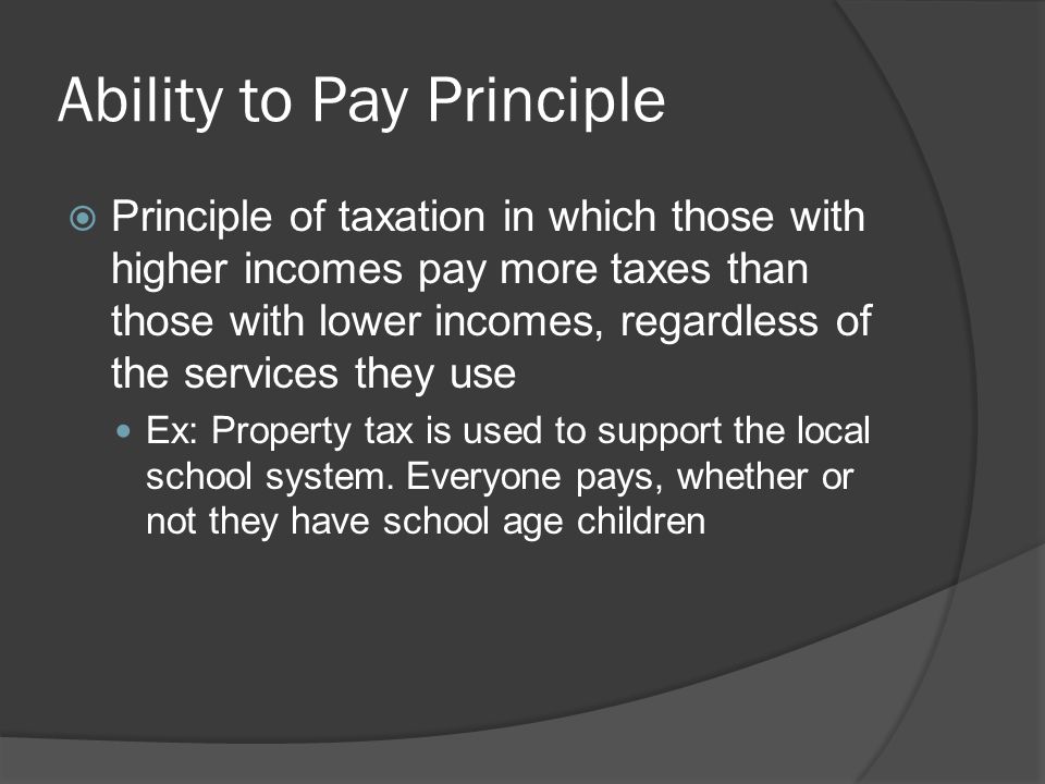 Ability to Pay Principle  Principle of taxation in which those with higher incomes pay more taxes than those with lower incomes, regardless of the services they use Ex: Property tax is used to support the local school system.