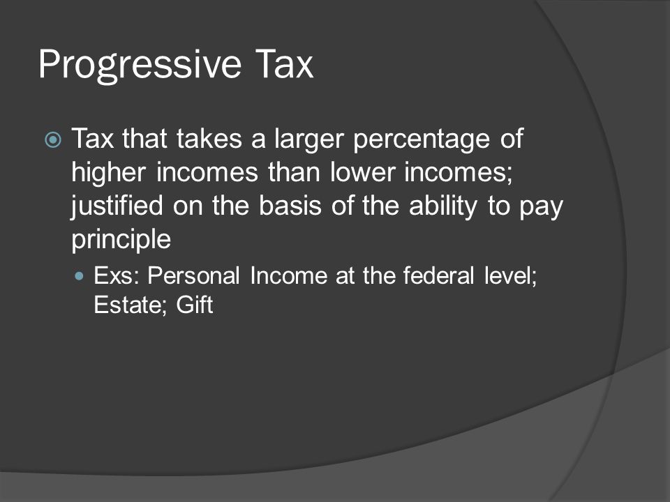 Progressive Tax  Tax that takes a larger percentage of higher incomes than lower incomes; justified on the basis of the ability to pay principle Exs: Personal Income at the federal level; Estate; Gift