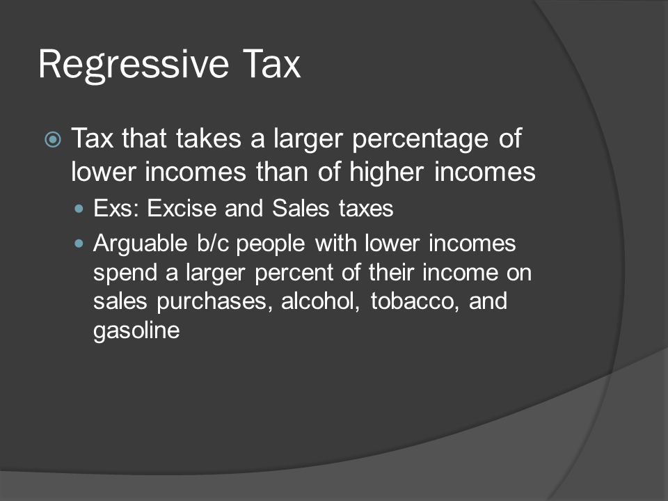 Regressive Tax  Tax that takes a larger percentage of lower incomes than of higher incomes Exs: Excise and Sales taxes Arguable b/c people with lower incomes spend a larger percent of their income on sales purchases, alcohol, tobacco, and gasoline