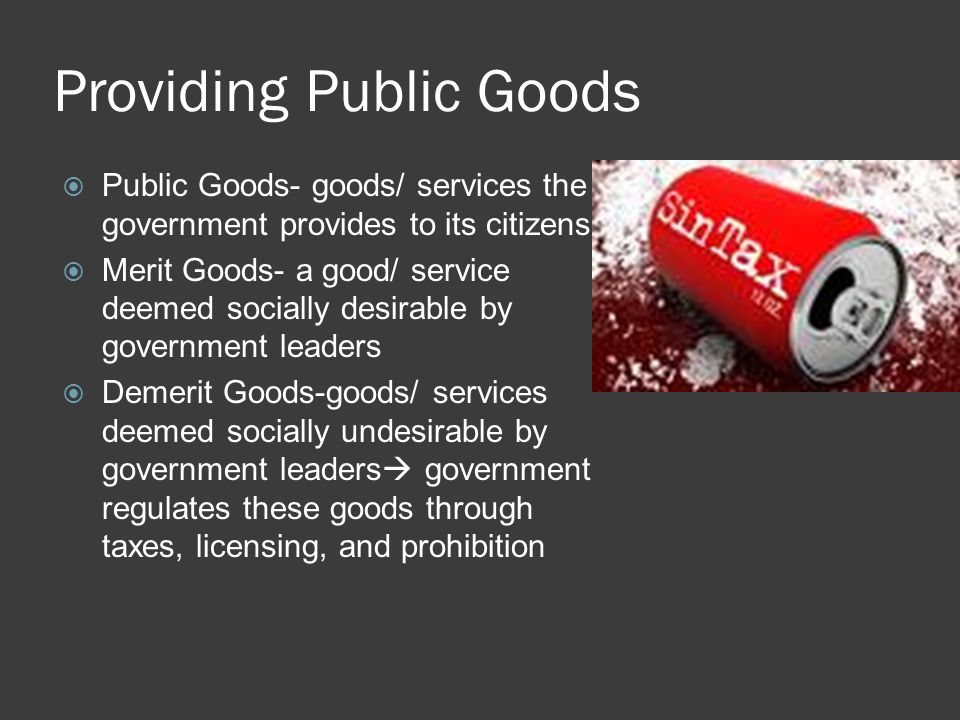 Providing Public Goods  Public Goods- goods/ services the government provides to its citizens  Merit Goods- a good/ service deemed socially desirable by government leaders  Demerit Goods-goods/ services deemed socially undesirable by government leaders  government regulates these goods through taxes, licensing, and prohibition