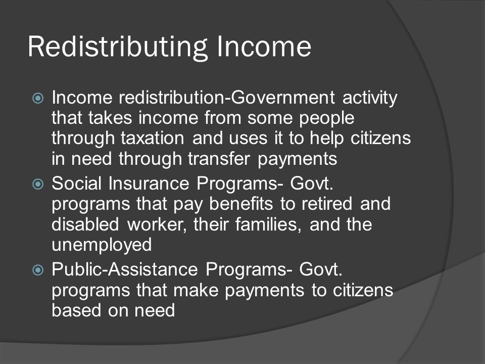 Redistributing Income  Income redistribution-Government activity that takes income from some people through taxation and uses it to help citizens in need through transfer payments  Social Insurance Programs- Govt.