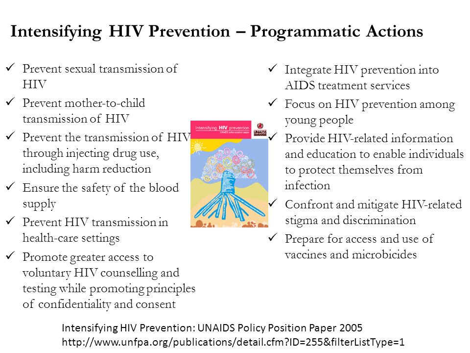 Intensifying HIV Prevention – Programmatic Actions Prevent sexual transmission of HIV Prevent mother-to-child transmission of HIV Prevent the transmission of HIV through injecting drug use, including harm reduction Ensure the safety of the blood supply Prevent HIV transmission in health-care settings Promote greater access to voluntary HIV counselling and testing while promoting principles of confidentiality and consent Integrate HIV prevention into AIDS treatment services Focus on HIV prevention among young people Provide HIV-related information and education to enable individuals to protect themselves from infection Confront and mitigate HIV-related stigma and discrimination Prepare for access and use of vaccines and microbicides Intensifying HIV Prevention: UNAIDS Policy Position Paper ID=255&filterListType=1