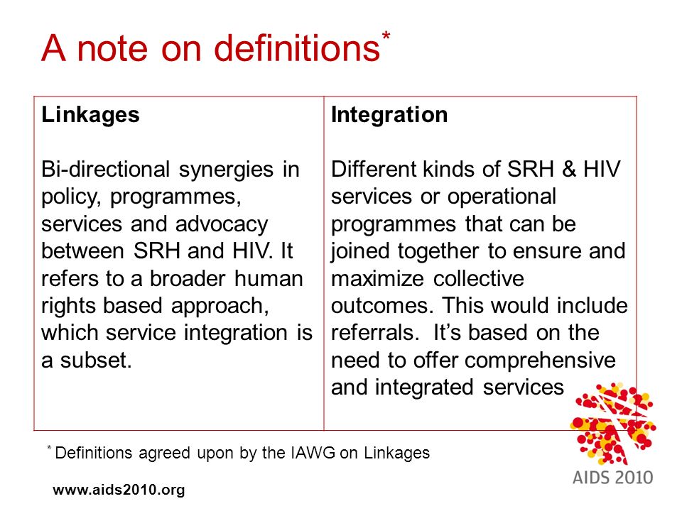 A note on definitions * Linkages Bi-directional synergies in policy, programmes, services and advocacy between SRH and HIV.
