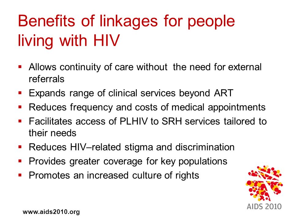  Allows continuity of care without the need for external referrals  Expands range of clinical services beyond ART  Reduces frequency and costs of medical appointments  Facilitates access of PLHIV to SRH services tailored to their needs  Reduces HIV–related stigma and discrimination  Provides greater coverage for key populations  Promotes an increased culture of rights Benefits of linkages for people living with HIV