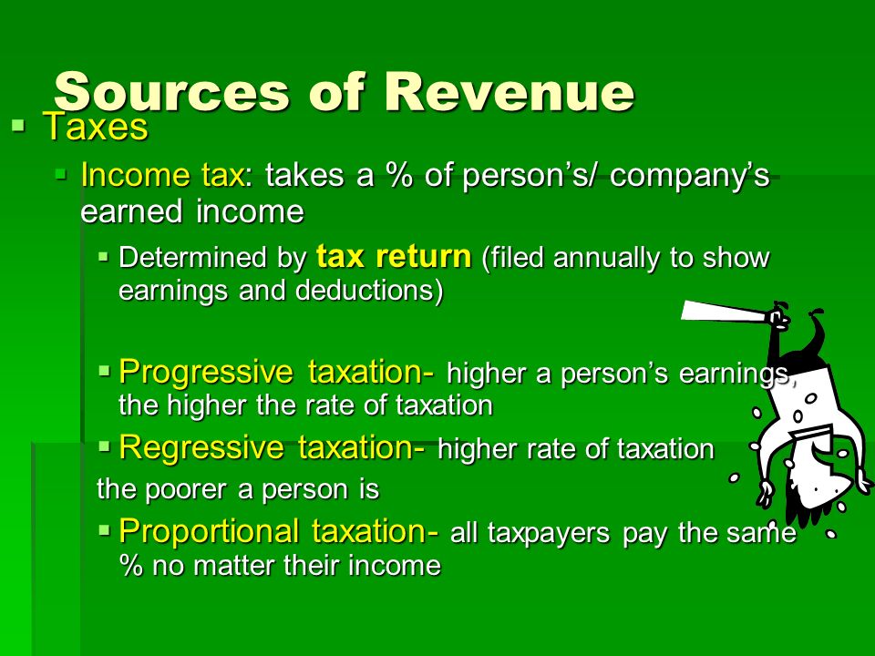 Sources of Revenue  Taxes  Income tax: takes a % of person’s/ company’s earned income  Determined by tax return (filed annually to show earnings and deductions)  Progressive taxation- higher a person’s earnings, the higher the rate of taxation  Regressive taxation- higher rate of taxation the poorer a person is  Proportional taxation- all taxpayers pay the same % no matter their income