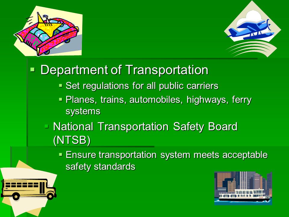  Department of Transportation  Set regulations for all public carriers  Planes, trains, automobiles, highways, ferry systems  National Transportation Safety Board (NTSB)  Ensure transportation system meets acceptable safety standards