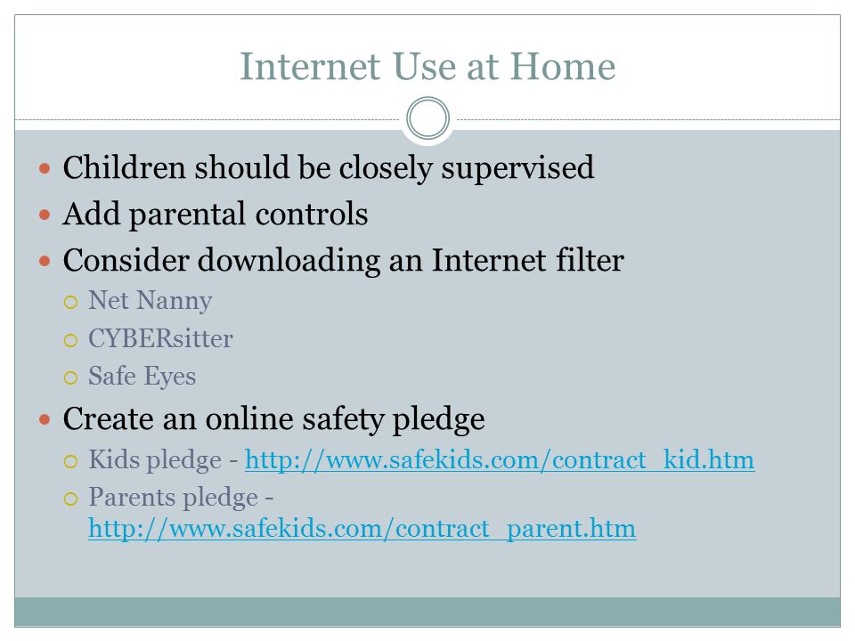 Internet Use at Home Children should be closely supervised Add parental controls Consider downloading an Internet filter  Net Nanny  CYBERsitter  Safe Eyes Create an online safety pledge  Kids pledge -    Parents pledge -