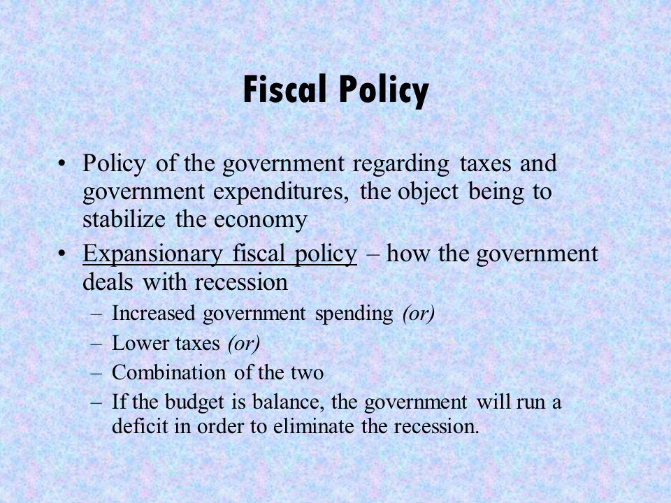 Fiscal Policy Policy of the government regarding taxes and government expenditures, the object being to stabilize the economy Expansionary fiscal policy – how the government deals with recession –Increased government spending (or) –Lower taxes (or) –Combination of the two –If the budget is balance, the government will run a deficit in order to eliminate the recession.