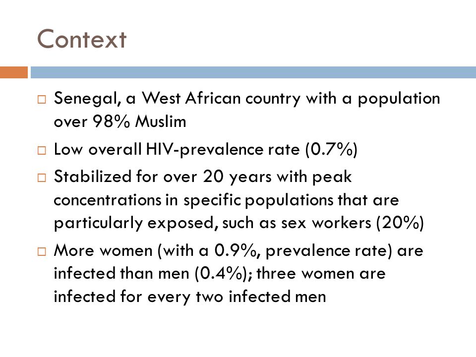 Context  Senegal, a West African country with a population over 98% Muslim  Low overall HIV-prevalence rate (0.7%)  Stabilized for over 20 years with peak concentrations in specific populations that are particularly exposed, such as sex workers (20%)  More women (with a 0.9%, prevalence rate) are infected than men (0.4%); three women are infected for every two infected men