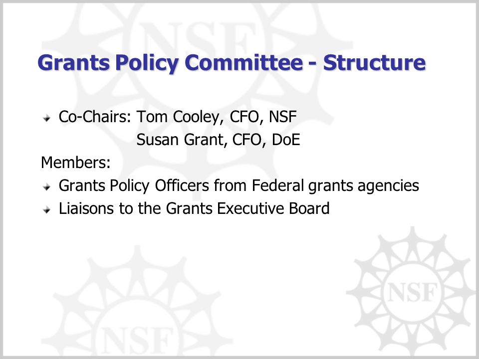 Grants Policy Committee - Structure Co-Chairs: Tom Cooley, CFO, NSF Susan Grant, CFO, DoE Members: Grants Policy Officers from Federal grants agencies Liaisons to the Grants Executive Board