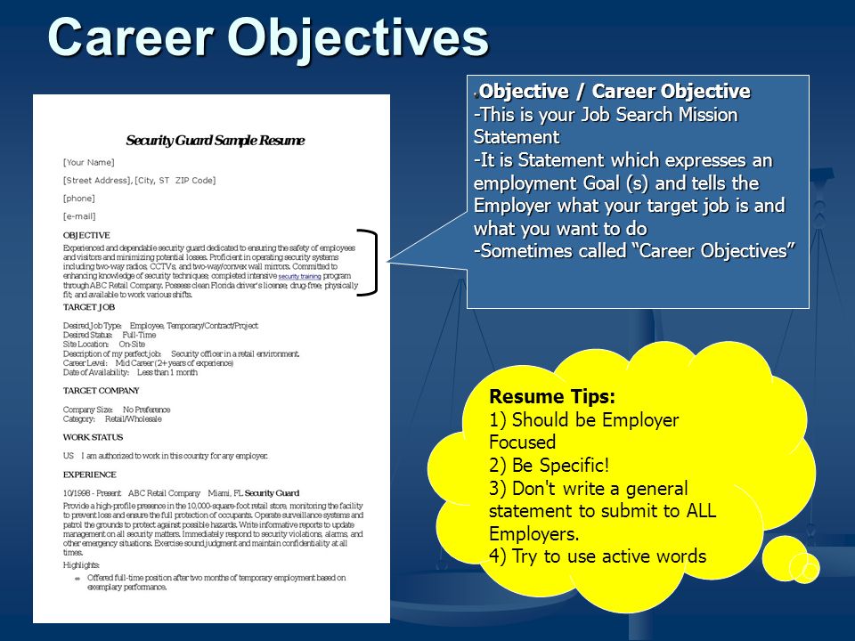 Career Objectives Objective / Career Objective -This is your Job Search Mission Statement -It is Statement which expresses an employment Goal (s) and tells the Employer what your target job is and what you want to do -Sometimes called Career Objectives Resume Tips: 1) Should be Employer Focused 2) Be Specific.