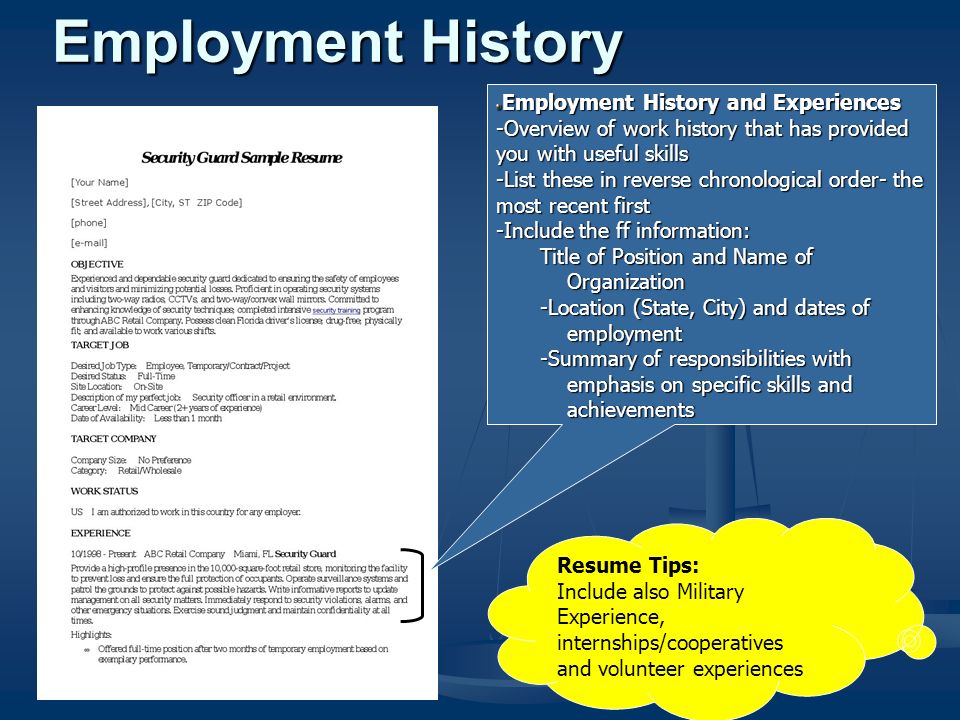 Employment History and Experiences -Overview of work history that has provided you with useful skills -List these in reverse chronological order- the most recent first -Include the ff information: Title of Position and Name of Organization -Location (State, City) and dates of employment -Summary of responsibilities with emphasis on specific skills and achievements Resume Tips: Include also Military Experience, internships/cooperatives and volunteer experiences Employment History