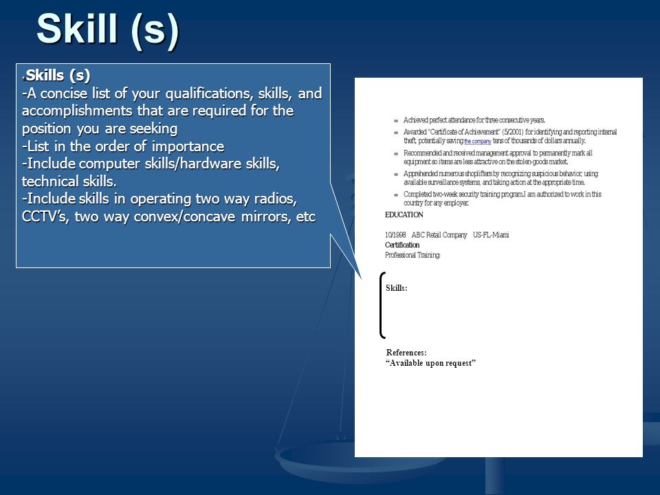 Skills (s) -A concise list of your qualifications, skills, and accomplishments that are required for the position you are seeking -List in the order of importance -Include computer skills/hardware skills, technical skills.