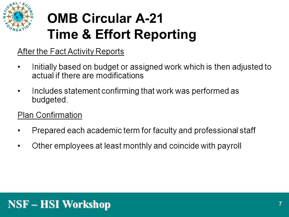NSF – HSI Workshop 7 OMB Circular A-21 Time & Effort Reporting After the Fact Activity Reports Initially based on budget or assigned work which is then adjusted to actual if there are modifications Includes statement confirming that work was performed as budgeted.