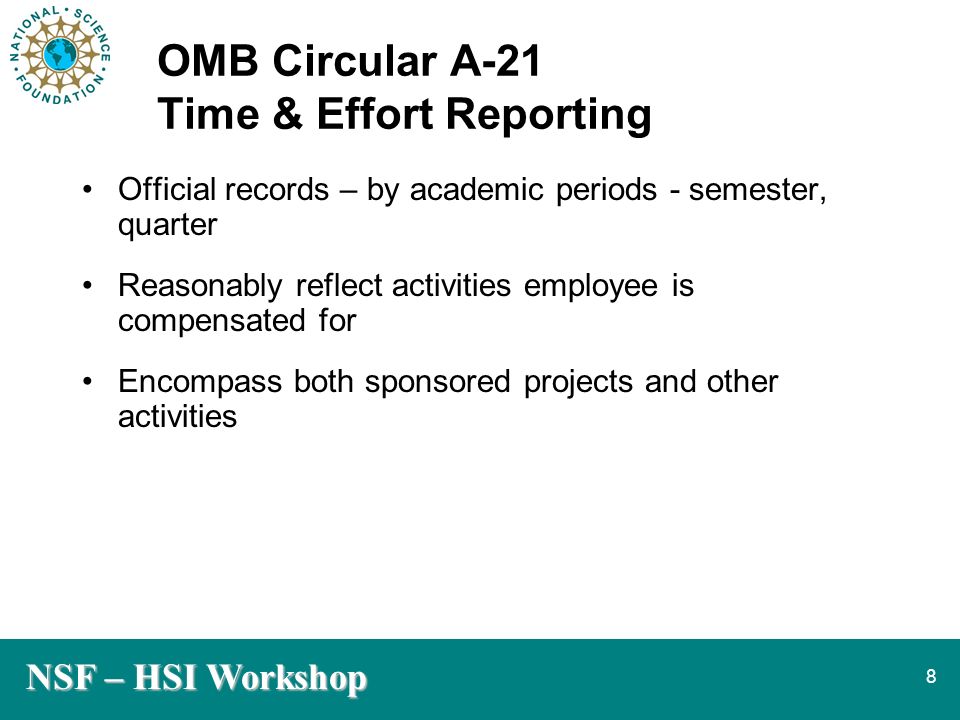 NSF – HSI Workshop 8 OMB Circular A-21 Time & Effort Reporting Official records – by academic periods - semester, quarter Reasonably reflect activities employee is compensated for Encompass both sponsored projects and other activities
