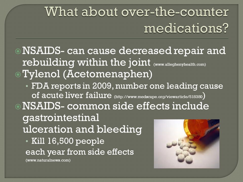  NSAIDS- can cause decreased repair and rebuilding within the joint (   Tylenol (Acetomenaphen) FDA reports in 2009, number one leading cause of acute liver failure (  )  NSAIDS- common side effects include gastrointestinal ulceration and bleeding Kill 16,500 people each year from side effects (