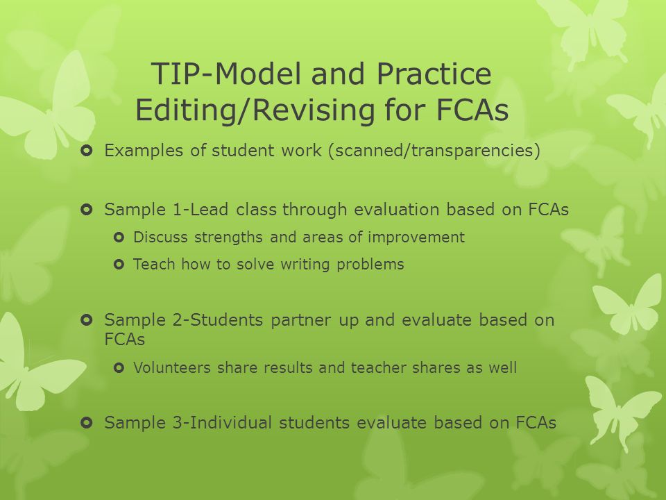 TIP-Model and Practice Editing/Revising for FCAs  Examples of student work (scanned/transparencies)  Sample 1-Lead class through evaluation based on FCAs  Discuss strengths and areas of improvement  Teach how to solve writing problems  Sample 2-Students partner up and evaluate based on FCAs  Volunteers share results and teacher shares as well  Sample 3-Individual students evaluate based on FCAs