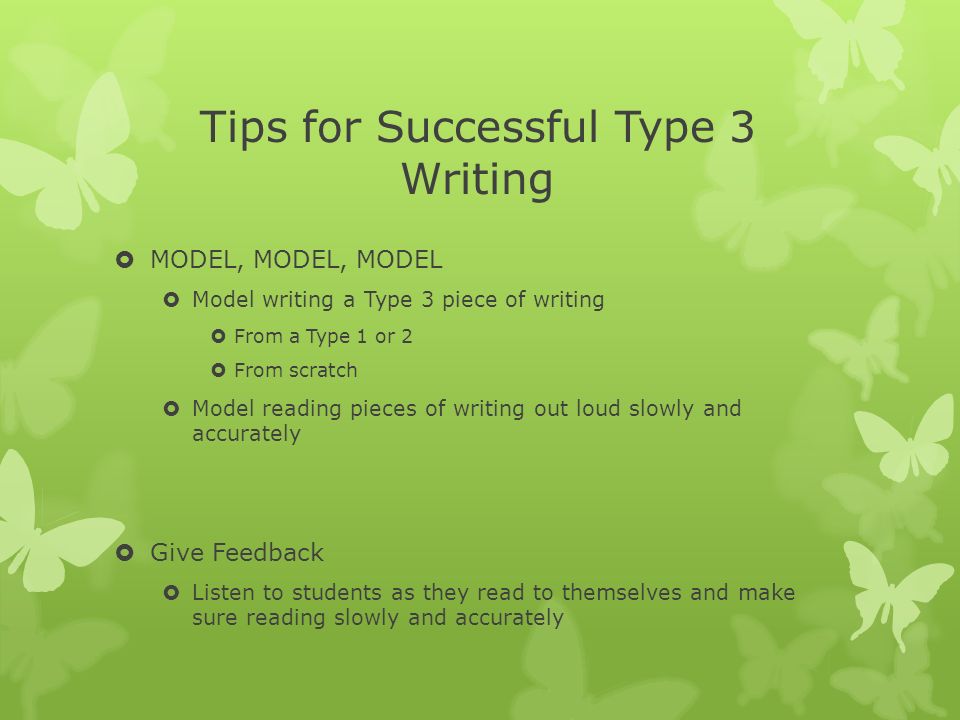 Tips for Successful Type 3 Writing  MODEL, MODEL, MODEL  Model writing a Type 3 piece of writing  From a Type 1 or 2  From scratch  Model reading pieces of writing out loud slowly and accurately  Give Feedback  Listen to students as they read to themselves and make sure reading slowly and accurately