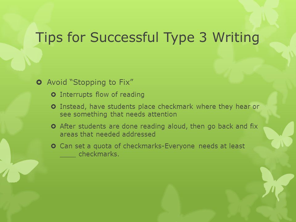 Tips for Successful Type 3 Writing  Avoid Stopping to Fix  Interrupts flow of reading  Instead, have students place checkmark where they hear or see something that needs attention  After students are done reading aloud, then go back and fix areas that needed addressed  Can set a quota of checkmarks-Everyone needs at least ____ checkmarks.