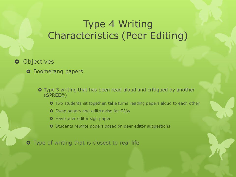 Type 4 Writing Characteristics (Peer Editing)  Objectives  Boomerang papers  Type 3 writing that has been read aloud and critiqued by another (SPREE )  Two students sit together, take turns reading papers aloud to each other  Swap papers and edit/revise for FCAs  Have peer editor sign paper  Students rewrite papers based on peer editor suggestions  Type of writing that is closest to real life