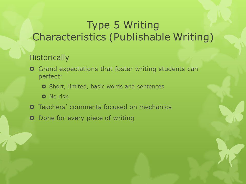 Type 5 Writing Characteristics (Publishable Writing) Historically  Grand expectations that foster writing students can perfect:  Short, limited, basic words and sentences  No risk  Teachers’ comments focused on mechanics  Done for every piece of writing