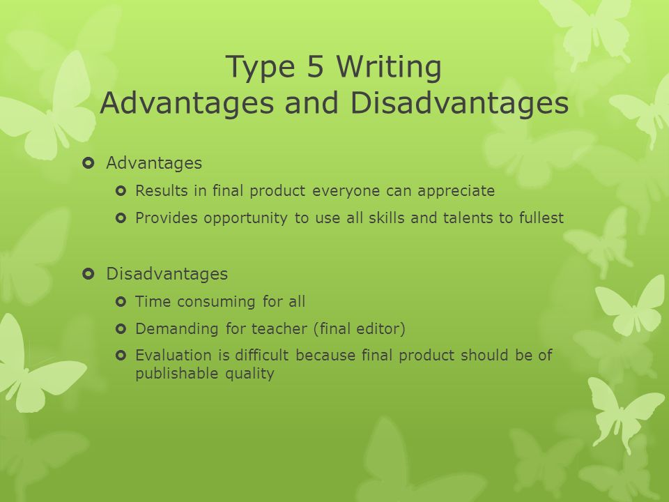 Type 5 Writing Advantages and Disadvantages  Advantages  Results in final product everyone can appreciate  Provides opportunity to use all skills and talents to fullest  Disadvantages  Time consuming for all  Demanding for teacher (final editor)  Evaluation is difficult because final product should be of publishable quality