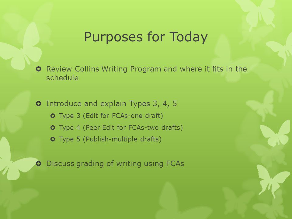 Purposes for Today  Review Collins Writing Program and where it fits in the schedule  Introduce and explain Types 3, 4, 5  Type 3 (Edit for FCAs-one draft)  Type 4 (Peer Edit for FCAs-two drafts)  Type 5 (Publish-multiple drafts)  Discuss grading of writing using FCAs