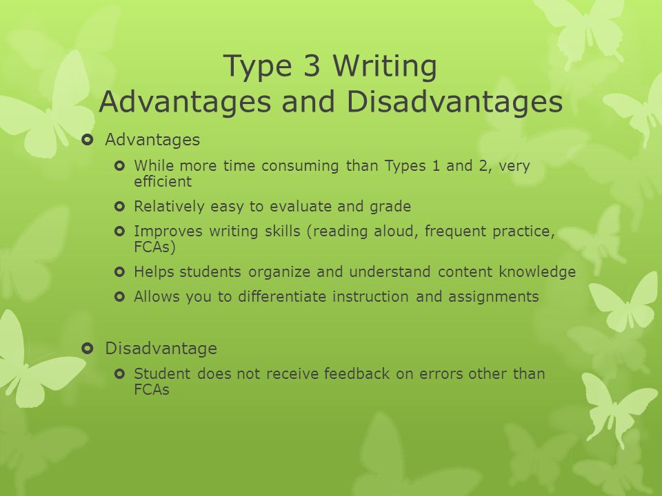 Type 3 Writing Advantages and Disadvantages  Advantages  While more time consuming than Types 1 and 2, very efficient  Relatively easy to evaluate and grade  Improves writing skills (reading aloud, frequent practice, FCAs)  Helps students organize and understand content knowledge  Allows you to differentiate instruction and assignments  Disadvantage  Student does not receive feedback on errors other than FCAs