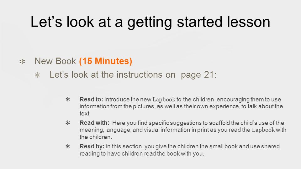 Let’s look at a getting started lesson ✱ New Book (15 Minutes) ✱ Let’s look at the instructions on page 21: ✱ Read to: Introduce the new Lapbook to the children, encouraging them to use information from the pictures, as well as their own experience, to talk about the text ✱ Read with: Here you find specific suggestions to scaffold the child’s use of the meaning, language, and visual information in print as you read the Lapbook with the children.