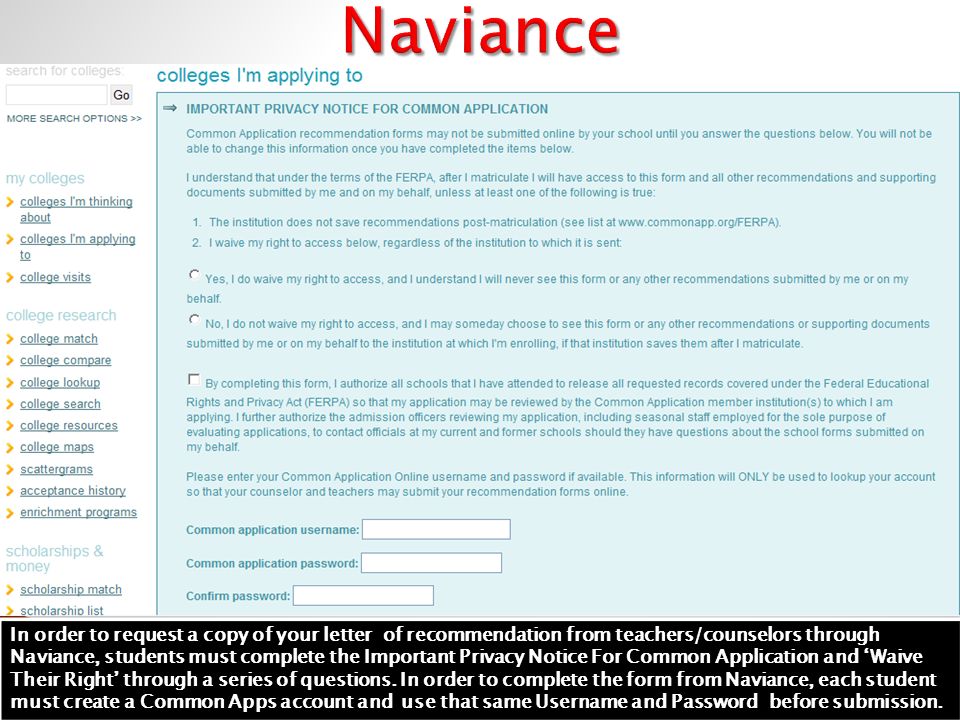 In order to request a copy of your letter of recommendation from teachers/counselors through Naviance, students must complete the Important Privacy Notice For Common Application and ‘Waive Their Right’ through a series of questions.