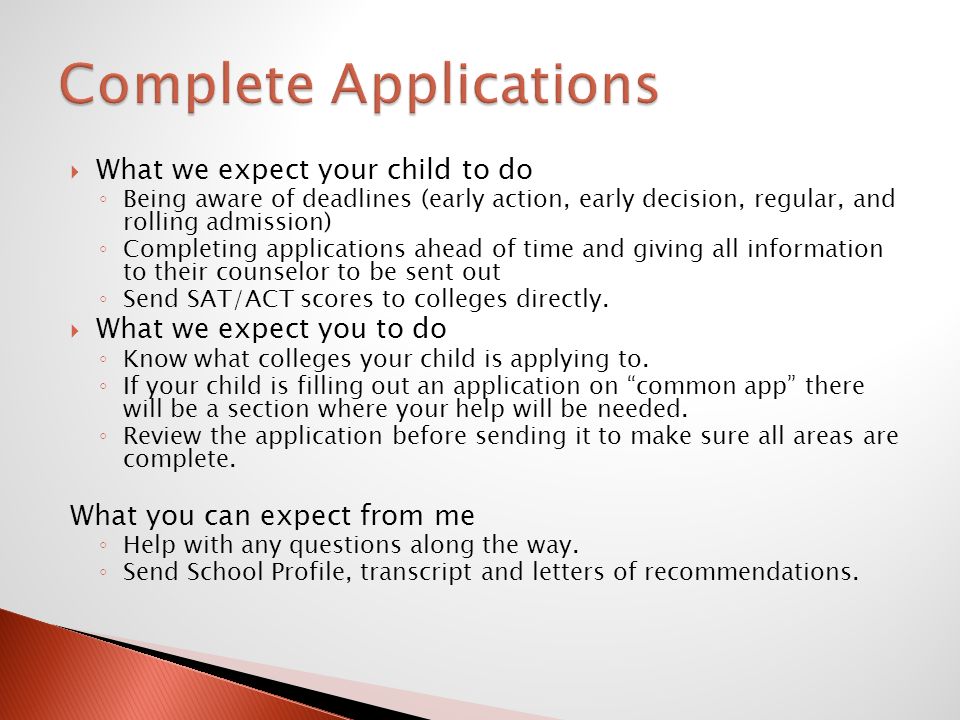 What we expect your child to do ◦ Being aware of deadlines (early action, early decision, regular, and rolling admission) ◦ Completing applications ahead of time and giving all information to their counselor to be sent out ◦ Send SAT/ACT scores to colleges directly.