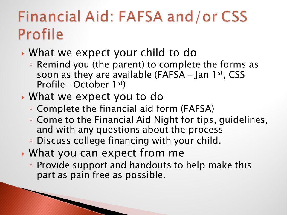  What we expect your child to do ◦ Remind you (the parent) to complete the forms as soon as they are available (FAFSA – Jan 1 st, CSS Profile- October 1 st )  What we expect you to do ◦ Complete the financial aid form (FAFSA) ◦ Come to the Financial Aid Night for tips, guidelines, and with any questions about the process ◦ Discuss college financing with your child.