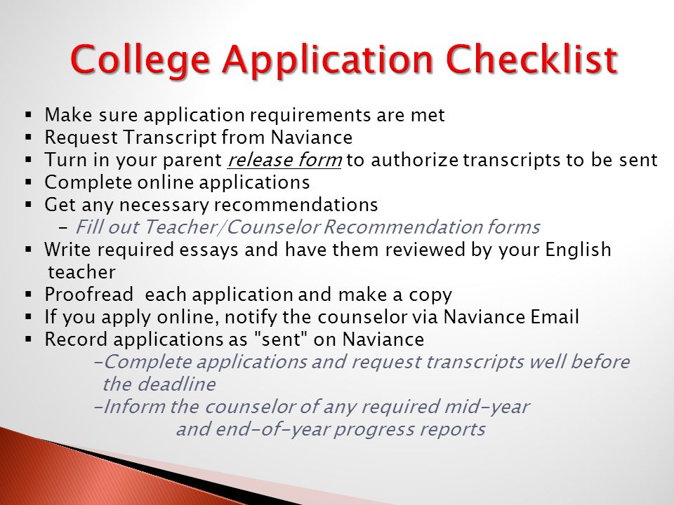 Make sure application requirements are met  Request Transcript from Naviance  Turn in your parent release form to authorize transcripts to be sent  Complete online applications  Get any necessary recommendations - Fill out Teacher/Counselor Recommendation forms  Write required essays and have them reviewed by your English teacher  Proofread each application and make a copy  If you apply online, notify the counselor via Naviance   Record applications as sent on Naviance -Complete applications and request transcripts well before the deadline -Inform the counselor of any required mid-year and end-of-year progress reports