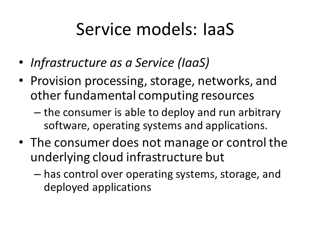 Service models: IaaS Infrastructure as a Service (IaaS) Provision processing, storage, networks, and other fundamental computing resources – the consumer is able to deploy and run arbitrary software, operating systems and applications.