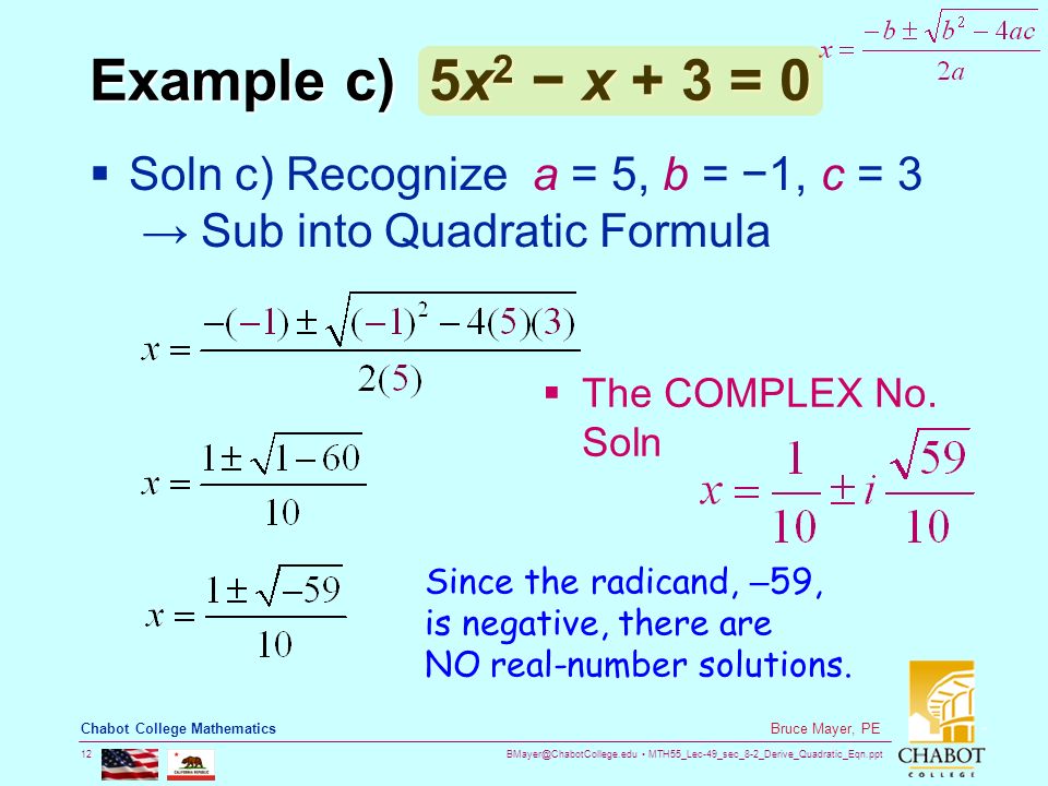 MTH55_Lec-49_sec_8-2_Derive_Quadratic_Eqn.ppt 12 Bruce Mayer, PE Chabot College Mathematics Example c) 5x 2 − x + 3 = 0  Soln c) Recognize a = 5, b = −1, c = 3 → Sub into Quadratic Formula Since the radicand, – 59, is negative, there are NO real-number solutions.