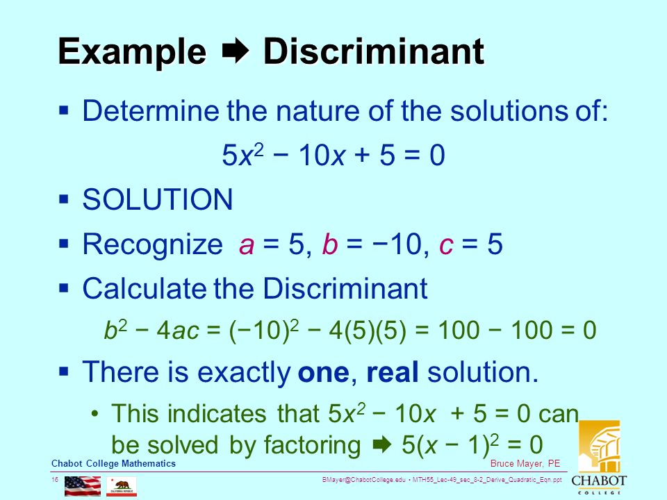MTH55_Lec-49_sec_8-2_Derive_Quadratic_Eqn.ppt 16 Bruce Mayer, PE Chabot College Mathematics Example  Discriminant  Determine the nature of the solutions of: 5x 2 − 10x + 5 = 0  SOLUTION  Recognize a = 5, b = −10, c = 5  Calculate the Discriminant b 2 − 4ac = (−10) 2 − 4(5)(5) = 100 − 100 = 0  There is exactly one, real solution.