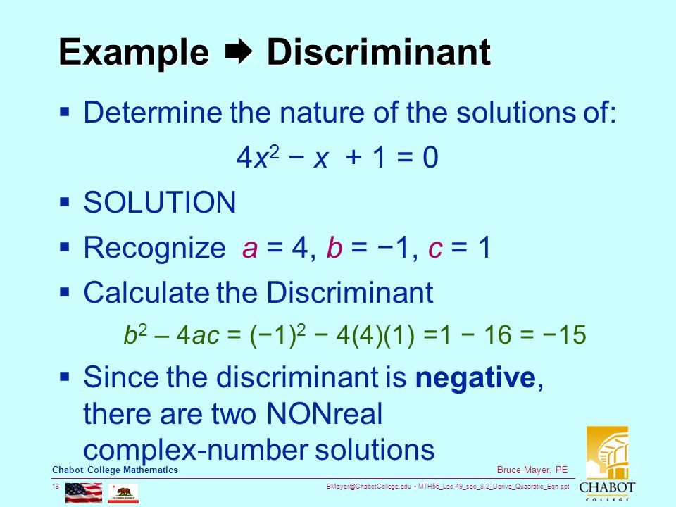 MTH55_Lec-49_sec_8-2_Derive_Quadratic_Eqn.ppt 18 Bruce Mayer, PE Chabot College Mathematics Example  Discriminant  Determine the nature of the solutions of: 4x 2 − x + 1 = 0  SOLUTION  Recognize a = 4, b = −1, c = 1  Calculate the Discriminant b 2 – 4ac = (−1) 2 − 4(4)(1) =1 − 16 = −15  Since the discriminant is negative, there are two NONreal complex-number solutions