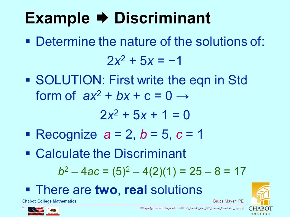 MTH55_Lec-49_sec_8-2_Derive_Quadratic_Eqn.ppt 20 Bruce Mayer, PE Chabot College Mathematics Example  Discriminant  Determine the nature of the solutions of: 2x 2 + 5x = −1  SOLUTION: First write the eqn in Std form of ax 2 + bx + c = 0 → 2x 2 + 5x + 1 = 0  Recognize a = 2, b = 5, c = 1  Calculate the Discriminant b 2 – 4ac = (5) 2 – 4(2)(1) = 25 – 8 = 17  There are two, real solutions