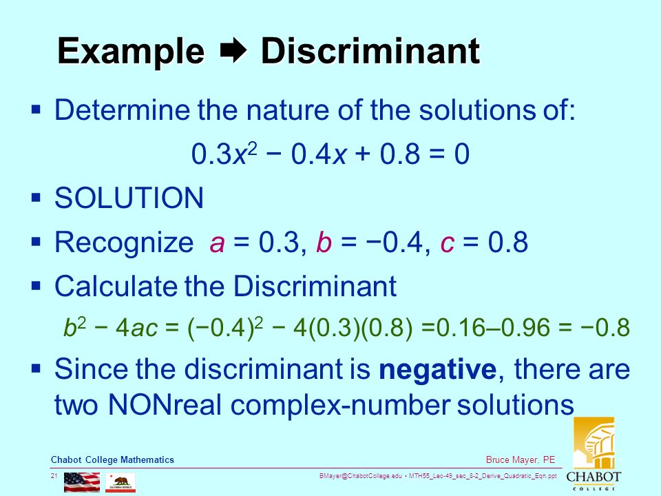 MTH55_Lec-49_sec_8-2_Derive_Quadratic_Eqn.ppt 21 Bruce Mayer, PE Chabot College Mathematics Example  Discriminant  Determine the nature of the solutions of: 0.3x 2 − 0.4x = 0  SOLUTION  Recognize a = 0.3, b = −0.4, c = 0.8  Calculate the Discriminant b 2 − 4ac = (−0.4) 2 − 4(0.3)(0.8) =0.16–0.96 = −0.8  Since the discriminant is negative, there are two NONreal complex-number solutions