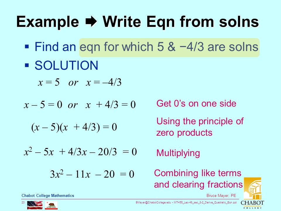 MTH55_Lec-49_sec_8-2_Derive_Quadratic_Eqn.ppt 23 Bruce Mayer, PE Chabot College Mathematics Example  Write Eqn from solns  Find an eqn for which 5 & −4/3 are solns  SOLUTION x = 5 or x = –4/3 x – 5 = 0 or x + 4/3 = 0 (x – 5)(x + 4/3) = 0 x 2 – 5x + 4/3x – 20/3 = 0 3x 2 – 11x – 20 = 0 Get 0’s on one side Using the principle of zero products Multiplying Combining like terms and clearing fractions