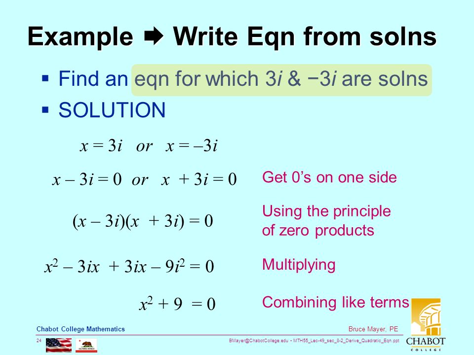 MTH55_Lec-49_sec_8-2_Derive_Quadratic_Eqn.ppt 24 Bruce Mayer, PE Chabot College Mathematics Example  Write Eqn from solns  Find an eqn for which 3i & −3i are solns  SOLUTION x = 3i or x = –3i x – 3i = 0 or x + 3i = 0 (x – 3i)(x + 3i) = 0 x 2 – 3ix + 3ix – 9i 2 = 0 x = 0 Get 0’s on one side Using the principle of zero products Multiplying Combining like terms